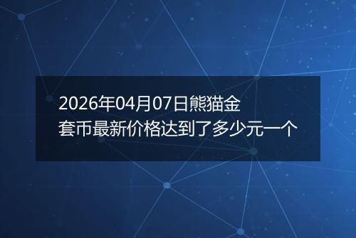 2026年04月07日熊猫金套币最新价格达到了多少元一个