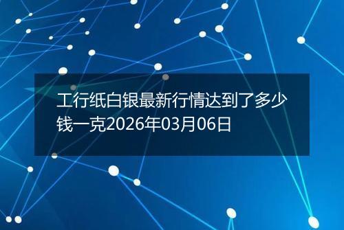 工行纸白银最新行情达到了多少钱一克2026年03月06日