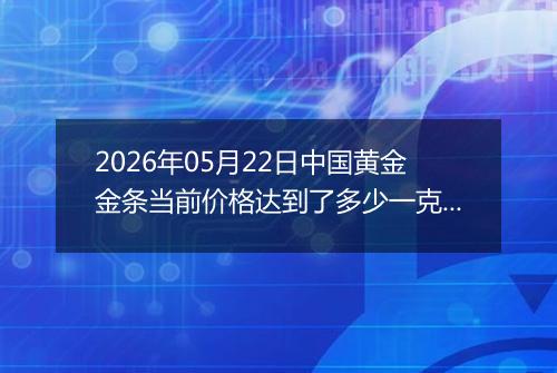 2026年05月22日中国黄金金条当前价格达到了多少一克2026年05月22日