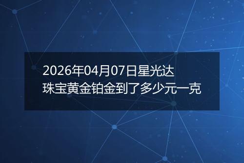 2026年04月07日星光达珠宝黄金铂金到了多少元一克
