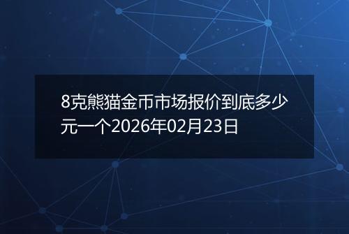 8克熊猫金币市场报价到底多少元一个2026年02月23日