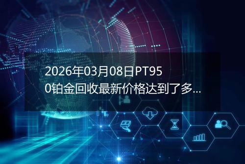 2026年03月08日PT950铂金回收最新价格达到了多少元一克