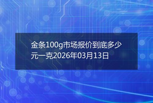 金条100g市场报价到底多少元一克2026年03月13日