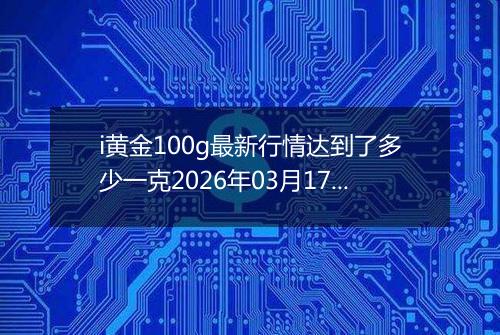 i黄金100g最新行情达到了多少一克2026年03月17日