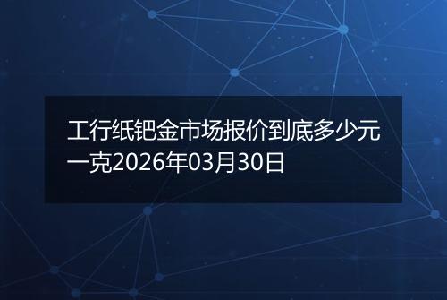 工行纸钯金市场报价到底多少元一克2026年03月30日