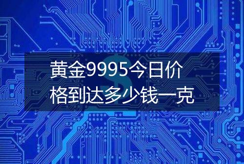 黄金9995今日价格到达多少钱一克