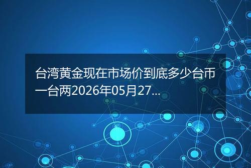 台湾黄金现在市场价到底多少台币一台两2026年05月27日