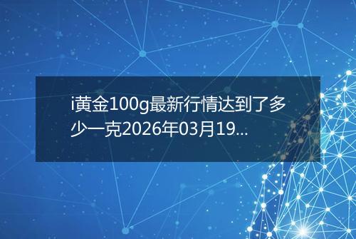 i黄金100g最新行情达到了多少一克2026年03月19日
