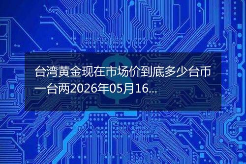 台湾黄金现在市场价到底多少台币一台两2026年05月16日