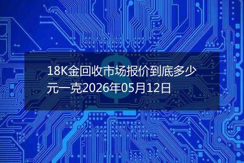 18K金回收市场报价到底多少元一克2026年05月12日