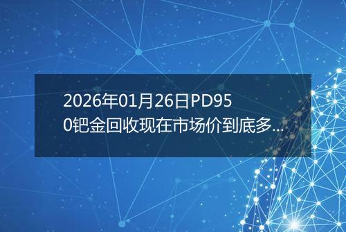 2026年01月26日PD950钯金回收现在市场价到底多少一克