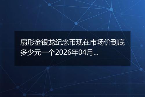 扇形金银龙纪念币现在市场价到底多少元一个2026年04月18日
