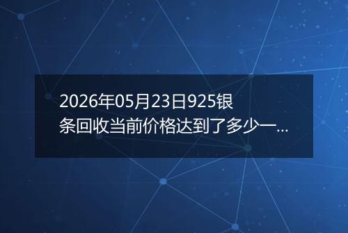 2026年05月23日925银条回收当前价格达到了多少一克2026年05月23日