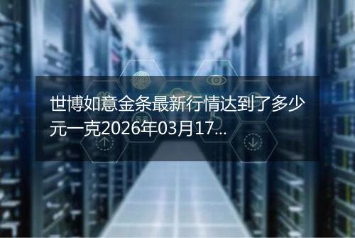 世博如意金条最新行情达到了多少元一克2026年03月17日
