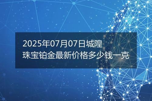 2025年07月07日城隍珠宝铂金最新价格多少钱一克