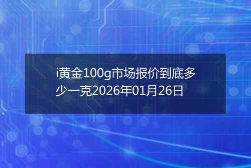 i黄金100g市场报价到底多少一克2026年01月26日