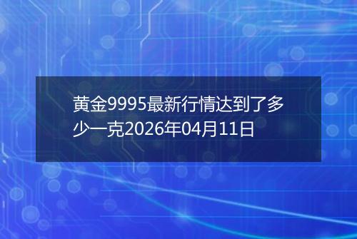 黄金9995最新行情达到了多少一克2026年04月11日