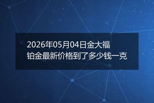 2026年05月04日金大福铂金最新价格到了多少钱一克