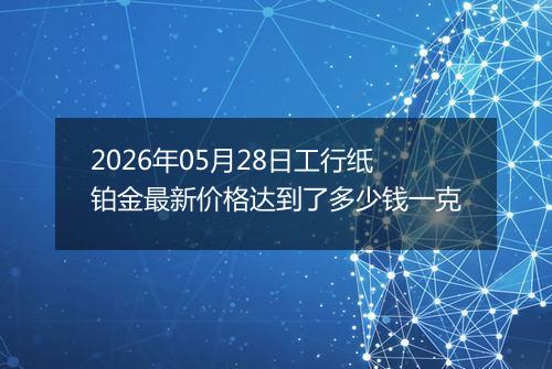 2026年05月28日工行纸铂金最新价格达到了多少钱一克