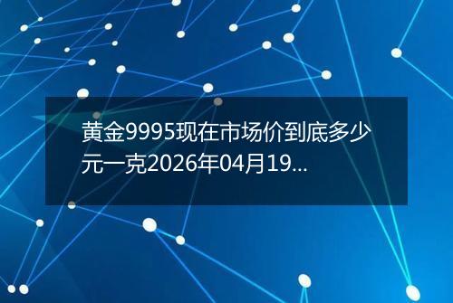 黄金9995现在市场价到底多少元一克2026年04月19日