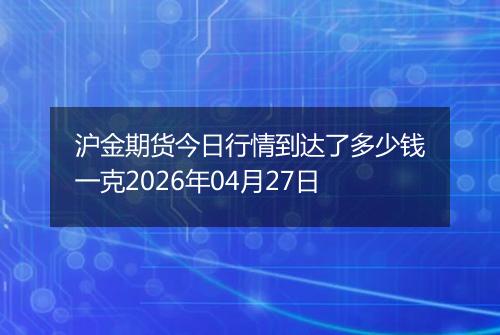 沪金期货今日行情到达了多少钱一克2026年04月27日
