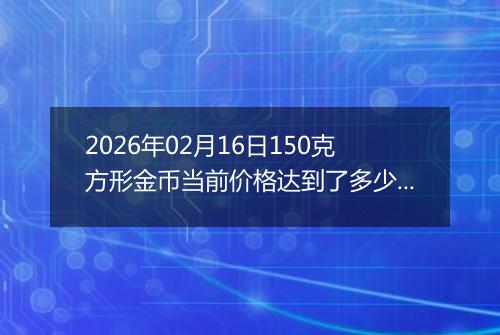 2026年02月16日150克方形金币当前价格达到了多少元一个2026年02月16日