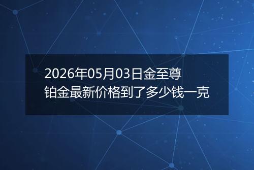2026年05月03日金至尊铂金最新价格到了多少钱一克