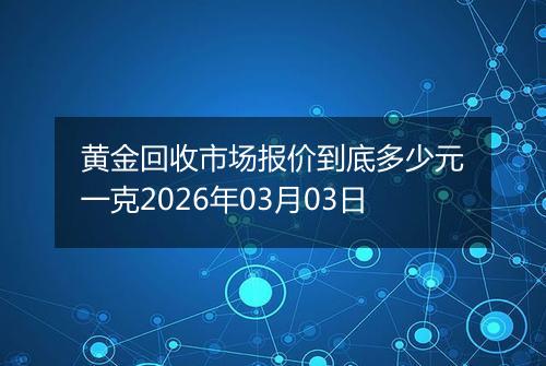 黄金回收市场报价到底多少元一克2026年03月03日