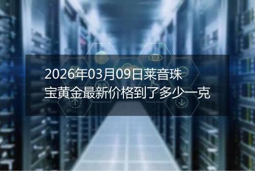2026年03月09日莱音珠宝黄金最新价格到了多少一克