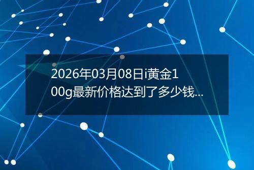 2026年03月08日i黄金100g最新价格达到了多少钱一克