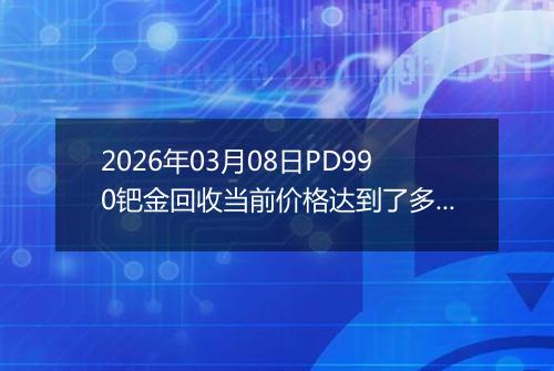 2026年03月08日PD990钯金回收当前价格达到了多少钱一克2026年03月08日
