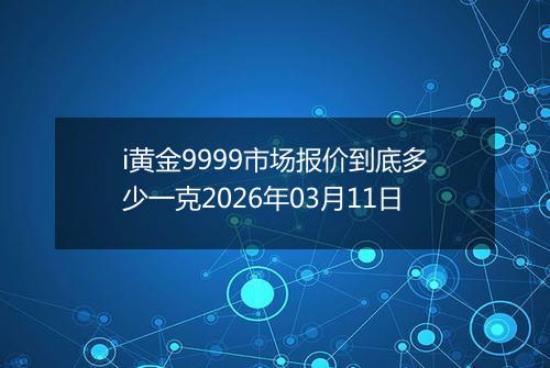 i黄金9999市场报价到底多少一克2026年03月11日