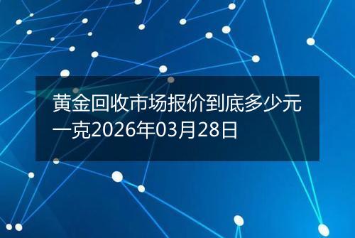 黄金回收市场报价到底多少元一克2026年03月28日