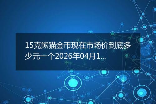 15克熊猫金币现在市场价到底多少元一个2026年04月14日