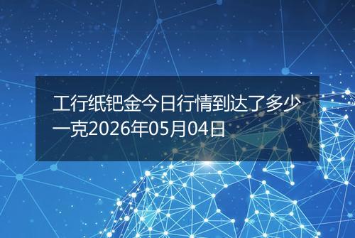 工行纸钯金今日行情到达了多少一克2026年05月04日