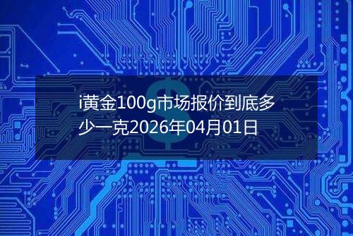i黄金100g市场报价到底多少一克2026年04月01日