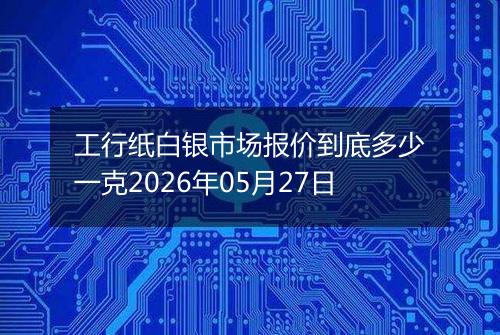 工行纸白银市场报价到底多少一克2026年05月27日