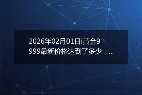 2026年02月01日i黄金9999最新价格达到了多少一克