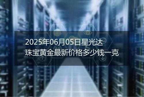 2025年06月05日星光达珠宝黄金最新价格多少钱一克
