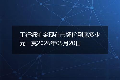 工行纸铂金现在市场价到底多少元一克2026年05月20日