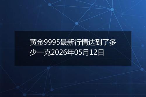 黄金9995最新行情达到了多少一克2026年05月12日
