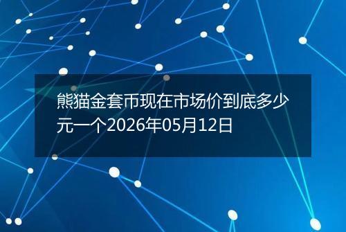 熊猫金套币现在市场价到底多少元一个2026年05月12日