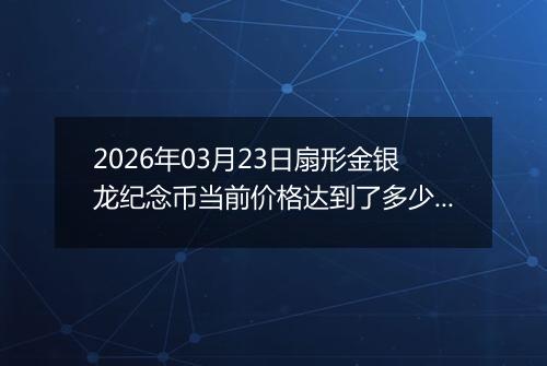2026年03月23日扇形金银龙纪念币当前价格达到了多少元一个2026年03月23日
