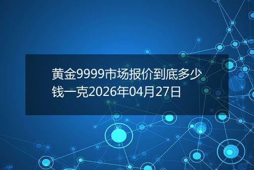 黄金9999市场报价到底多少钱一克2026年04月27日