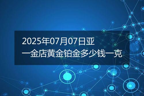 2025年07月07日亚一金店黄金铂金多少钱一克