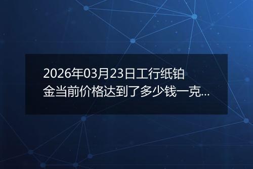 2026年03月23日工行纸铂金当前价格达到了多少钱一克2026年03月23日