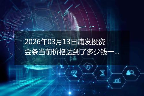 2026年03月13日浦发投资金条当前价格达到了多少钱一克2026年03月13日