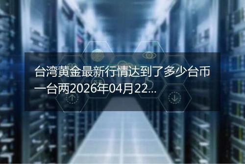 台湾黄金最新行情达到了多少台币一台两2026年04月22日