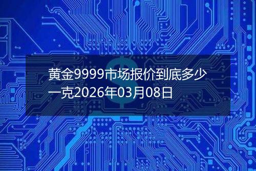 黄金9999市场报价到底多少一克2026年03月08日