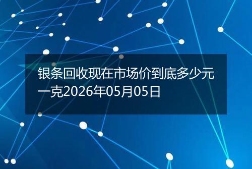 银条回收现在市场价到底多少元一克2026年05月05日